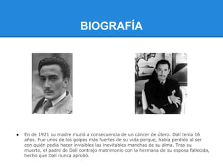BIOGRAFÍA




●   En de 1921 su madre murió a consecuencia de un cáncer de útero. Dalí tenía 16
    años. Fue unos de los golpes más fuertes de su vida porque, había perdido al ser
    con quién podía hacer invisibles las inevitables manchas de su alma. Tras su
    muerte, el padre de Dalí contrajo matrimonio con la hermana de su esposa fallecida,
    hecho que Dalí nunca aprobó.
 