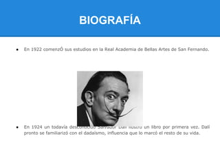 BIOGRAFÍA

●   En 1922 comenzÓ sus estudios en la Real Academia de Bellas Artes de San Fernando.




●   En 1924 un todavía desconocido Salvador Dalí ilustró un libro por primera vez. Dalí
    pronto se familiarizó con el dadaísmo, influencia que lo marcó el resto de su vida.
 