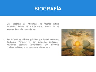BIOGRAFÍA

●   Dalí absorbía las influencias de muchos        estilos
    artísticos, desde el academicismo clásico      a las
    vanguardias más rompedoras.




●   Sus influencias clásicas pasaban por Rafael, Bronzino,
    Zurbarán, Vermeer y, por supuesto, Velázquez.
    Alternaba    técnicas    tradicionales con    sistemas
    contemporáneos, a veces en una misma obra.
 