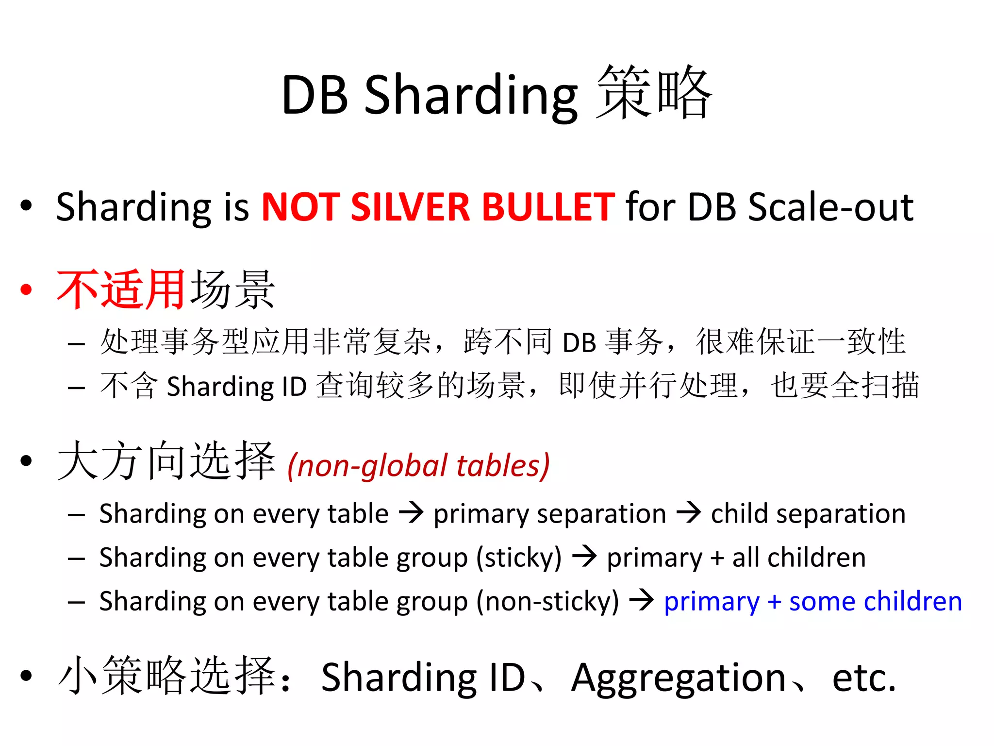DB Sharding 策略 
• Sharding is NOT SILVER BULLET for DB Scale-out 
• 不适用场景 
– 处理事务型应用非常复杂，跨不同DB 事务，很难保证一致性 
– 不含Sharding ID 查询较多的场景，即使并行处理，也要全扫描 
• 大方向选择(non-global tables) 
– Sharding on every table  primary separation  child separation 
– Sharding on every table group (sticky)  primary + all children 
– Sharding on every table group (non-sticky)  primary + some children 
• 小策略选择：Sharding ID、Aggregation、etc. 
 