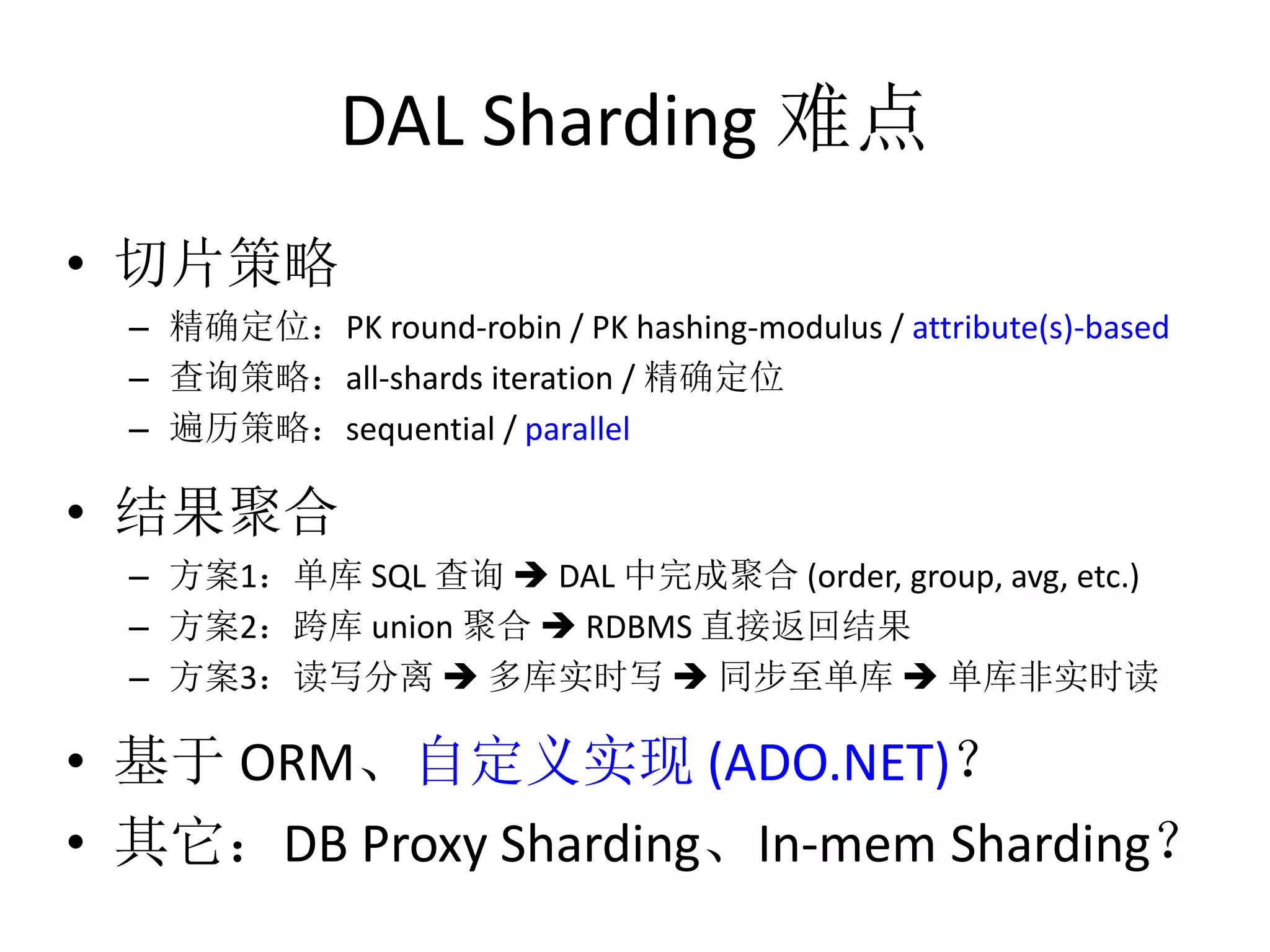 DAL Sharding 难点 
• 切片策略 
– 精确定位：PK round-robin / PK hashing-modulus / attribute(s)-based 
– 查询策略：all-shards iteration / 精确定位 
– 遍历策略：sequential / parallel 
• 结果聚合 
– 方案1：单库SQL 查询 DAL 中完成聚合(order, group, avg, etc.) 
– 方案2：跨库union 聚合 RDBMS 直接返回结果 
– 方案3：读写分离 多库实时写 同步至单库 单库非实时读 
• 基于ORM、自定义实现(ADO.NET)？ 
• 其它：DB Proxy Sharding、In-mem Sharding？ 
 