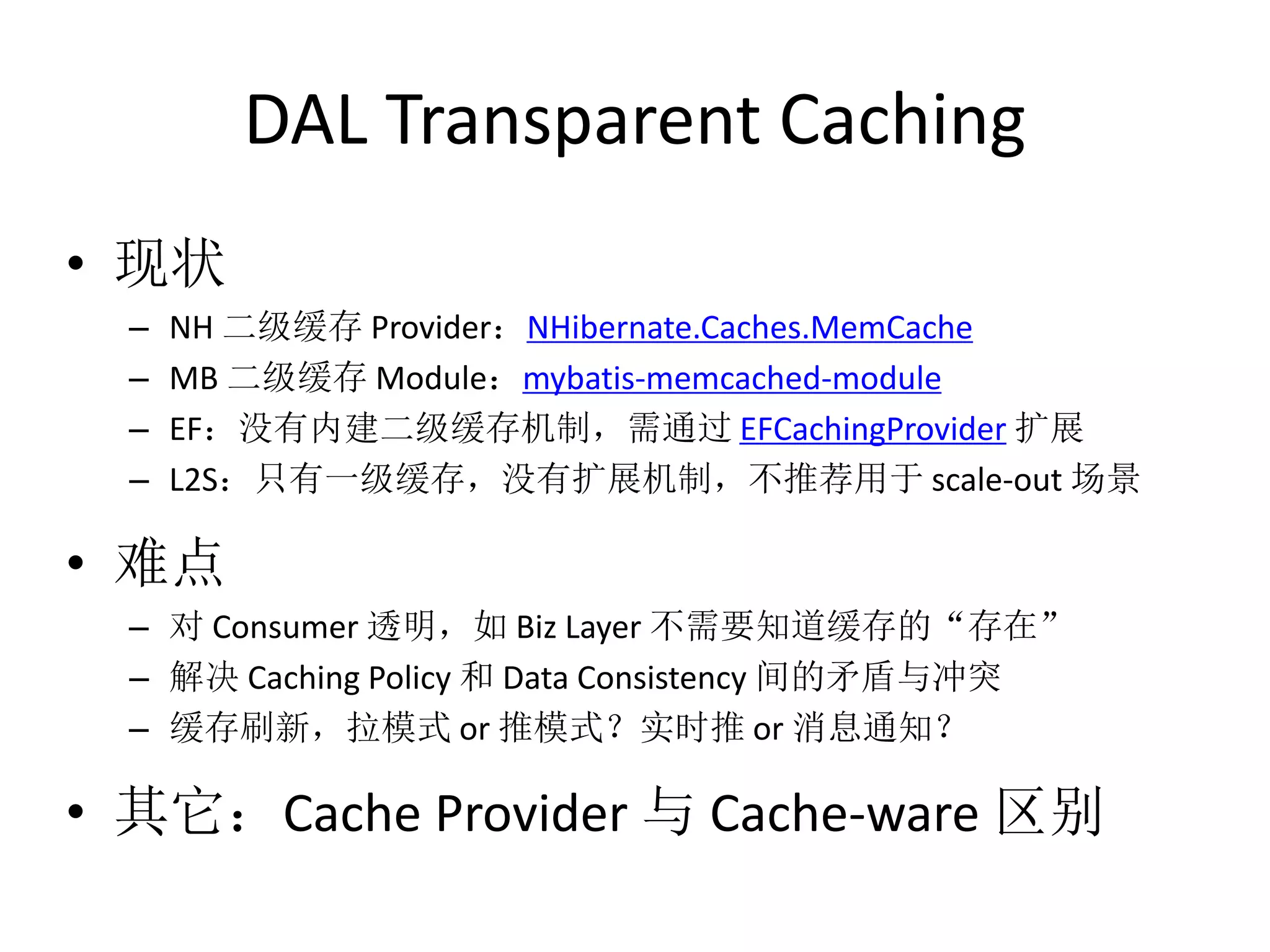 DAL Transparent Caching 
• 现状 
– NH 二级缓存Provider：NHibernate.Caches.MemCache 
– MB 二级缓存Module：mybatis-memcached-module 
– EF：没有内建二级缓存机制，需通过EFCachingProvider 扩展 
– L2S：只有一级缓存，没有扩展机制，不推荐用于scale-out 场景 
• 难点 
– 对Consumer 透明，如Biz Layer 不需要知道缓存的“存在” 
– 解决Caching Policy 和Data Consistency 间的矛盾与冲突 
– 缓存刷新，拉模式or 推模式？实时推or 消息通知？ 
• 其它：Cache Provider 与Cache-ware 区别 
 