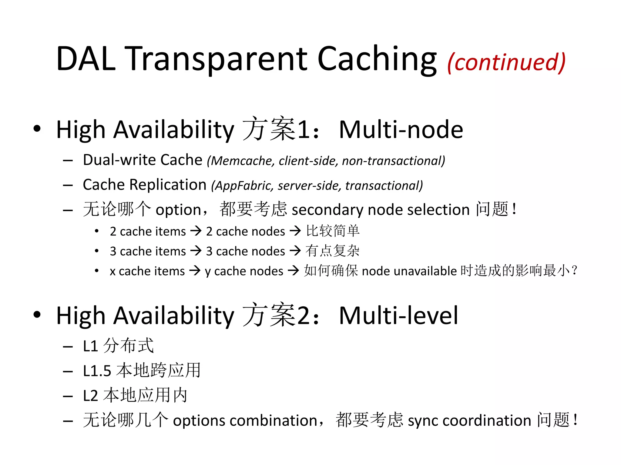 DAL Transparent Caching (continued) 
• High Availability 方案1：Multi-node 
– Dual-write Cache (Memcache, client-side, non-transactional) 
– Cache Replication (AppFabric, server-side, transactional) 
– 无论哪个option，都要考虑secondary node selection 问题！ 
• 2 cache items  2 cache nodes  比较简单 
• 3 cache items  3 cache nodes  有点复杂 
• x cache items  y cache nodes  如何确保node unavailable 时造成的影响最小？ 
• High Availability 方案2：Multi-level 
– L1 分布式 
– L1.5 本地跨应用 
– L2 本地应用内 
– 无论哪几个options combination，都要考虑sync coordination 问题！ 
 
