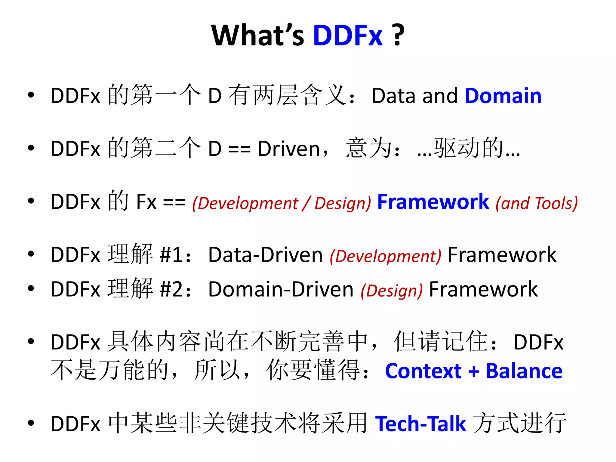What’s DDFx ? 
• DDFx 的第一个D 有两层含义：Data and Domain 
• DDFx 的第二个D == Driven，意为：…驱动的… 
• DDFx 的Fx == (Development / Design) Framework (and Tools) 
• DDFx 理解#1：Data-Driven (Development) Framework 
• DDFx 理解#2：Domain-Driven (Design) Framework 
• DDFx 具体内容尚在不断完善中，但请记住：DDFx 
不是万能的，所以，你要懂得：Context + Balance 
• DDFx 中某些非关键技术将采用Tech-Talk 方式进行 
 