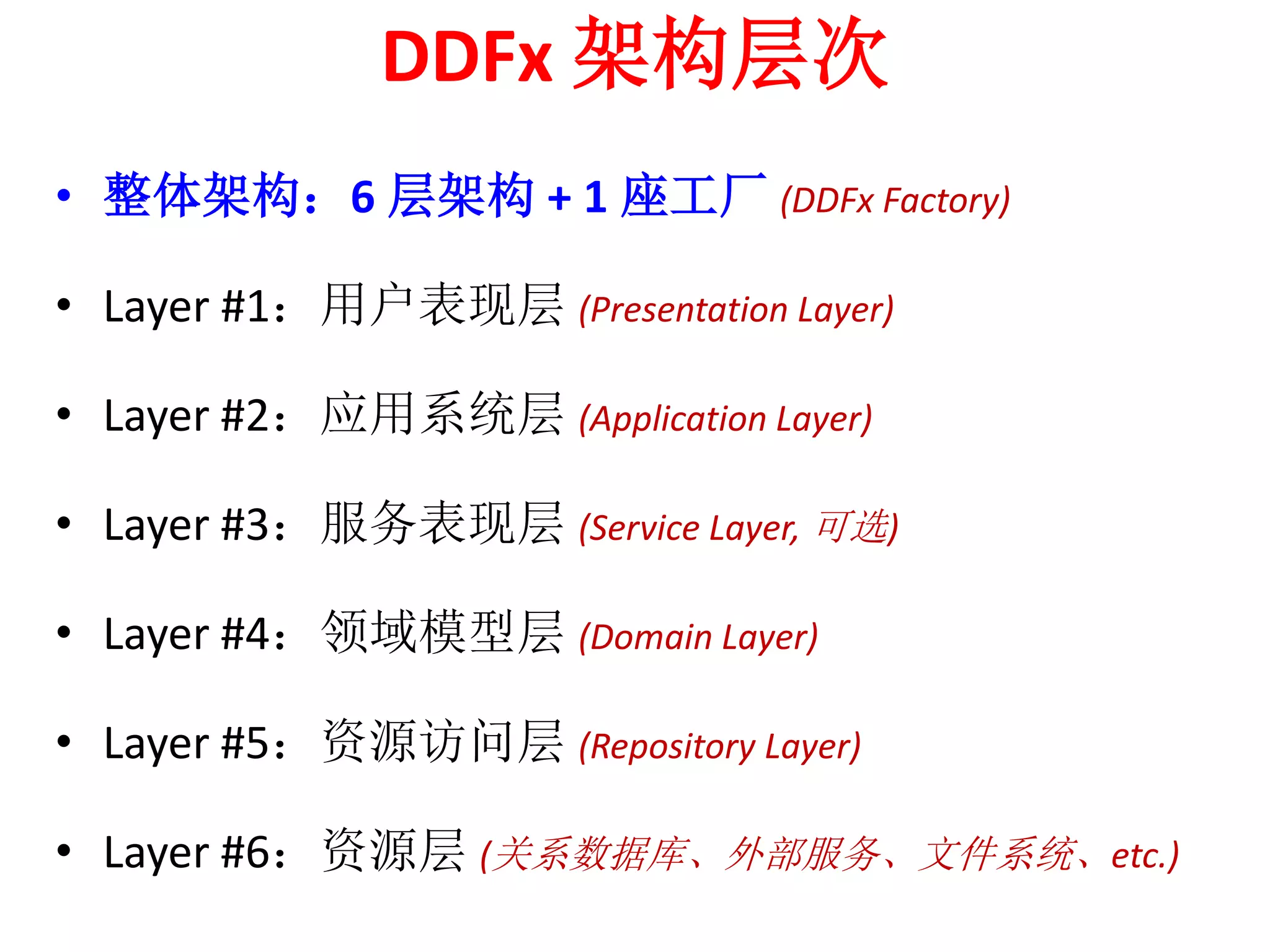 DDFx 架构层次 
• 整体架构：6 层架构+ 1 座工厂(DDFx Factory) 
• Layer #1：用户表现层(Presentation Layer) 
• Layer #2：应用系统层(Application Layer) 
• Layer #3：服务表现层(Service Layer, 可选) 
• Layer #4：领域模型层(Domain Layer) 
• Layer #5：资源访问层(Repository Layer) 
• Layer #6：资源层(关系数据库、外部服务、文件系统、etc.) 
 