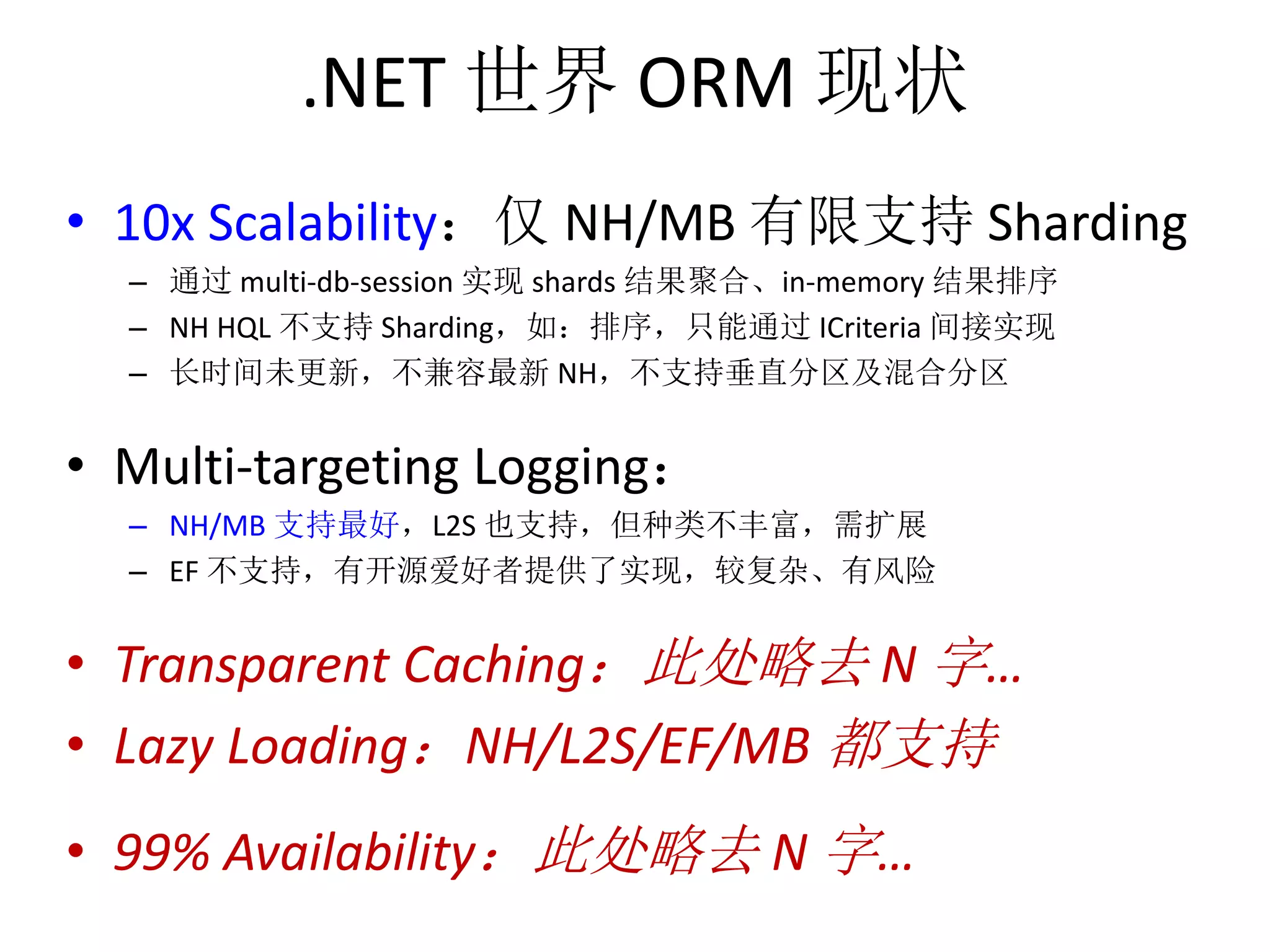 .NET 世界ORM 现状 
• 10x Scalability：仅NH/MB 有限支持Sharding 
– 通过multi-db-session 实现shards 结果聚合、in-memory 结果排序 
– NH HQL 不支持Sharding，如：排序，只能通过ICriteria 间接实现 
– 长时间未更新，不兼容最新NH，不支持垂直分区及混合分区 
• Multi-targeting Logging： 
– NH/MB 支持最好，L2S 也支持，但种类不丰富，需扩展 
– EF 不支持，有开源爱好者提供了实现，较复杂、有风险 
• Transparent Caching：此处略去N 字… 
• Lazy Loading：NH/L2S/EF/MB 都支持 
• 99% Availability：此处略去N 字… 
 
