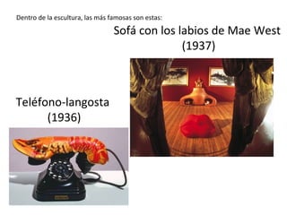 Dentro de la escultura, las más famosas son estas:
Teléfono-langosta
(1936)
Sofá con los labios de Mae West
(1937)
 