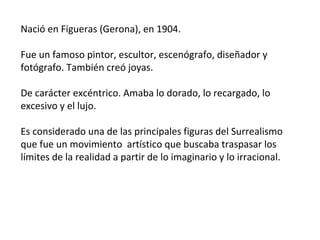 Nació en Figueras (Gerona), en 1904.
Fue un famoso pintor, escultor, escenógrafo, diseñador y
fotógrafo. También creó joyas.
De carácter excéntrico. Amaba lo dorado, lo recargado, lo
excesivo y el lujo.
Es considerado una de las principales figuras del Surrealismo
que fue un movimiento artístico que buscaba traspasar los
límites de la realidad a partir de lo imaginario y lo irracional.
 