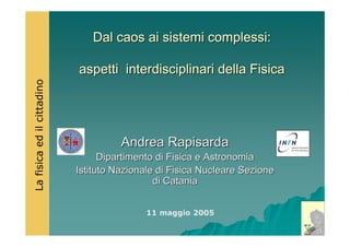 Dal caos ai sistemi complessi:Dal caos ai sistemi complessi:
aspetti interdisciplinari della Fisicaaspetti interdisciplinari della Fisica
Andrea RapisardaAndrea Rapisarda
Dipartimento di Fisica e AstronomiaDipartimento di Fisica e Astronomia
Istituto Nazionale di Fisica Nucleare SezioneIstituto Nazionale di Fisica Nucleare Sezione
di Cataniadi Catania
Lafisicaedilcittadino
11 maggio 2005
 