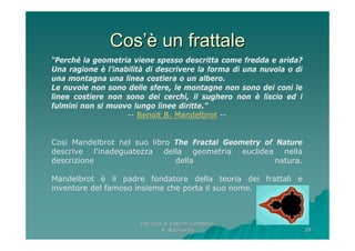 Dal caos ai sistemi complessiDal caos ai sistemi complessi
A. RapisardaA. Rapisarda 2929
CosCos’è’è un frattaleun frattale
“Perché la geometria viene spesso descritta come fredda e arida?
Una ragione è l’inabilità di descrivere la forma di una nuvola o di
una montagna una linea costiera o un albero.
Le nuvole non sono delle sfere, le montagne non sono dei coni le
linee costiere non sono dei cerchi, il sughero non è liscio ed i
fulmini non si muovo lungo linee diritte.”
-- Benoit B. Mandelbrot --
Così Mandelbrot nel suo libro The Fractal Geometry of Nature
descrive l'inadeguatezza della geometria euclidea nella
descrizione della natura.
Mandelbrot è il padre fondatore della teoria dei frattali e
inventore del famoso insieme che porta il suo nome.
 