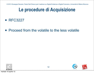 © 2013 Giuseppe Dezzani, Paolo Dal Checco per il webinar su Digital Evidence e Digital Forensics, Università di Milano Bicocca



                          Le procedure di Acquisizione
     n    RFC3227

     n    Proceed from the volatile to the less volatile




                                                                      12

martedì 16 aprile 13
 