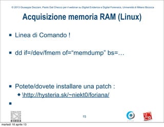 © 2013 Giuseppe Dezzani, Paolo Dal Checco per il webinar su Digital Evidence e Digital Forensics, Università di Milano Bicocca



                 Acquisizione memoria RAM (Linux)
     n    Linea di Comando !

     n    dd if=/dev/fmem of=“memdump” bs=…




     n    Potete/dovete installare una patch :
            u   http://hysteria.sk/~niekt0/foriana/
     n


                                                                      15

martedì 16 aprile 13
 