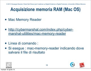 © 2013 Giuseppe Dezzani, Paolo Dal Checco per il webinar su Digital Evidence e Digital Forensics, Università di Milano Bicocca



              Acquisizione memoria RAM (Mac OS)
     n    Mac Memory Reader

     n    http://cybermarshal.com/index.php/cyber-
           marshal-utilities/mac-memory-reader

     n    Linea di comando :
     n    Si esegue : mac-memory-reader indicando dove
           salvare il file di risultato


                                                                      16

martedì 16 aprile 13
 