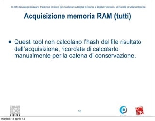© 2013 Giuseppe Dezzani, Paolo Dal Checco per il webinar su Digital Evidence e Digital Forensics, Università di Milano Bicocca



                    Acquisizione memoria RAM (tutti)

     n    Questi tool non calcolano l’hash del file risultato
           dell’acquisizione, ricordate di calcolarlo
           manualmente per la catena di conservazione.




                                                                      18

martedì 16 aprile 13
 