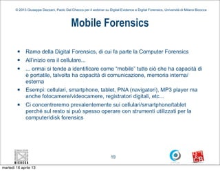 © 2013 Giuseppe Dezzani, Paolo Dal Checco per il webinar su Digital Evidence e Digital Forensics, Università di Milano Bicocca



                                            Mobile Forensics

         n   Ramo della Digital Forensics, di cui fa parte la Computer Forensics
         n   All’inizio era il cellulare...
         n   ... ormai si tende a identificare come “mobile” tutto ciò che ha capacità di
              è portatile, talvolta ha capacità di comunicazione, memoria interna/
              esterna
         n   Esempi: cellulari, smartphone, tablet, PNA (navigatori), MP3 player ma
              anche fotocamere/videocamere, registratori digitali, etc...
         n   Ci concentreremo prevalentemente sui cellulari/smartphone/tablet
              perché sul resto si può spesso operare con strumenti utilizzati per la
              computer/disk forensics




                                                                      19

martedì 16 aprile 13
 