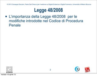 © 2013 Giuseppe Dezzani, Paolo Dal Checco per il webinar su Digital Evidence e Digital Forensics, Università di Milano Bicocca



                                                Legge 48/2008
     n    L’importanza della Legge 48/2008 per le
           modifiche introdotte nel Codice di Procedura
           Penale




                                                                        2

martedì 16 aprile 13
 