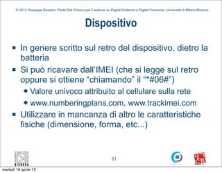 © 2013 Giuseppe Dezzani, Paolo Dal Checco per il webinar su Digital Evidence e Digital Forensics, Università di Milano Bicocca



                                                     Dispositivo
     n    In genere scritto sul retro del dispositivo, dietro la
           batteria
     n    Si può ricavare dall’IMEI (che si legge sul retro
           oppure si ottiene “chiamando” il “*#06#”)
            u Valore univoco attribuito al cellulare sulla rete
            u www.numberingplans.com, www.trackimei.com

     n    Utilizzare in mancanza di altro le caratteristiche
           fisiche (dimensione, forma, etc...)


                                                                      21

martedì 16 aprile 13
 