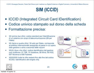 © 2013 Giuseppe Dezzani, Paolo Dal Checco per il webinar su Digital Evidence e Digital Forensics, Università di Milano Bicocca



                                                        SIM (ICCID)
     n       ICCID (Integrated Circuit Card IDentification)
     n       Codice univico stampato sul dorso della scheda
     n       Formattazione precisa:
      n      XX (prime due cifre): codice standard per l'identificazione
              di un sistema con scopi di telecomunicazione (89 per
              l’Italia)
      n      XX (terza e quarta cifra): 39 solo per l'Italia, corrisponde
              al prefisso internazionale assegnato al paese in cui opera
              dato gestore e varia a seconda delle nazioni
      n      XX(X) (due o tre cifre): codice identificativo del gestore,
              così suddiviso: 01 TIM, 10 Vodafone, 88 Wind, 99 H3G,
              007 Noverca e 008 Fastweb
      n      XXXXXXX (tutte le cifre restanti fino alla fine del codice
              ICCID): iidentificativo del singolo chip



                                                                         23

martedì 16 aprile 13
 