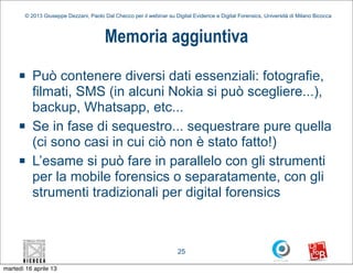 © 2013 Giuseppe Dezzani, Paolo Dal Checco per il webinar su Digital Evidence e Digital Forensics, Università di Milano Bicocca



                                        Memoria aggiuntiva
     n    Può contenere diversi dati essenziali: fotografie,
           filmati, SMS (in alcuni Nokia si può scegliere...),
           backup, Whatsapp, etc...
     n    Se in fase di sequestro... sequestrare pure quella
           (ci sono casi in cui ciò non è stato fatto!)
     n    L’esame si può fare in parallelo con gli strumenti
           per la mobile forensics o separatamente, con gli
           strumenti tradizionali per digital forensics



                                                                      25

martedì 16 aprile 13
 