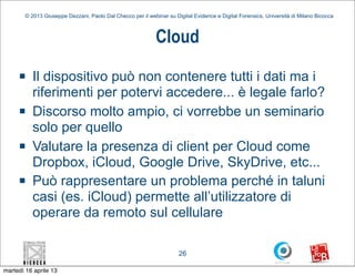 © 2013 Giuseppe Dezzani, Paolo Dal Checco per il webinar su Digital Evidence e Digital Forensics, Università di Milano Bicocca



                                                             Cloud
     n    Il dispositivo può non contenere tutti i dati ma i
           riferimenti per potervi accedere... è legale farlo?
     n    Discorso molto ampio, ci vorrebbe un seminario
           solo per quello
     n    Valutare la presenza di client per Cloud come
           Dropbox, iCloud, Google Drive, SkyDrive, etc...
     n    Può rappresentare un problema perché in taluni
           casi (es. iCloud) permette all’utilizzatore di
           operare da remoto sul cellulare

                                                                      26

martedì 16 aprile 13
 
