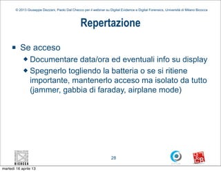 © 2013 Giuseppe Dezzani, Paolo Dal Checco per il webinar su Digital Evidence e Digital Forensics, Università di Milano Bicocca



                                                  Repertazione
     n    Se acceso
            u Documentare data/ora ed eventuali info su display
            u Spegnerlo togliendo la batteria o se si ritiene

               importante, mantenerlo acceso ma isolato da tutto
               (jammer, gabbia di faraday, airplane mode)




                                                                      28

martedì 16 aprile 13
 