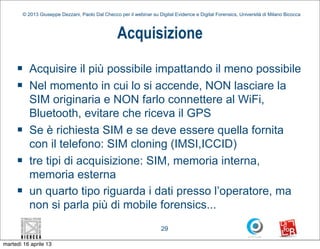 © 2013 Giuseppe Dezzani, Paolo Dal Checco per il webinar su Digital Evidence e Digital Forensics, Università di Milano Bicocca



                                                    Acquisizione
     n      Acquisire il più possibile impattando il meno possibile
     n      Nel momento in cui lo si accende, NON lasciare la
             SIM originaria e NON farlo connettere al WiFi,
             Bluetooth, evitare che riceva il GPS
     n      Se è richiesta SIM e se deve essere quella fornita
             con il telefono: SIM cloning (IMSI,ICCID)
     n      tre tipi di acquisizione: SIM, memoria interna,
             memoria esterna
     n      un quarto tipo riguarda i dati presso l’operatore, ma
             non si parla più di mobile forensics...
                                                                        29

martedì 16 aprile 13
 