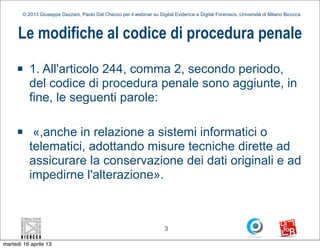 © 2013 Giuseppe Dezzani, Paolo Dal Checco per il webinar su Digital Evidence e Digital Forensics, Università di Milano Bicocca



      Le modifiche al codice di procedura penale
     n    1. All'articolo 244, comma 2, secondo periodo,
           del codice di procedura penale sono aggiunte, in
           fine, le seguenti parole:

     n     «,anche in relazione a sistemi informatici o
           telematici, adottando misure tecniche dirette ad
           assicurare la conservazione dei dati originali e ad
           impedirne l'alterazione».



                                                                        3

martedì 16 aprile 13
 