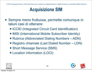 © 2013 Giuseppe Dezzani, Paolo Dal Checco per il webinar su Digital Evidence e Digital Forensics, Università di Milano Bicocca



                                            Acquisizione SIM
     n    Sempre meno fruttuosa, permette comunque in
           taluni casi di ottenere:
            u ICCID (Integrated Circuit Card Identification)
            u IMSI (International Mobile Subscriber Identity)

            u Rubrica (Abbreviated Dialing Numbers – ADN)

            u Registro chiamate (Last Dialed Number – LDN)

            u Short Message Service (SMS)

            u Location information (LOCI)




                                                                      30

martedì 16 aprile 13
 