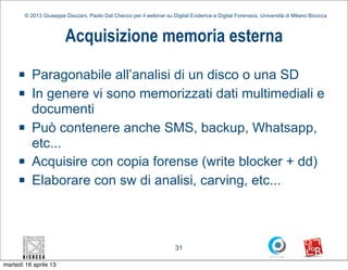 © 2013 Giuseppe Dezzani, Paolo Dal Checco per il webinar su Digital Evidence e Digital Forensics, Università di Milano Bicocca



                        Acquisizione memoria esterna
     n    Paragonabile all’analisi di un disco o una SD
     n    In genere vi sono memorizzati dati multimediali e
           documenti
     n    Può contenere anche SMS, backup, Whatsapp,
           etc...
     n    Acquisire con copia forense (write blocker + dd)
     n    Elaborare con sw di analisi, carving, etc...



                                                                      31

martedì 16 aprile 13
 