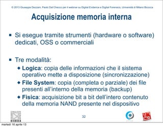 © 2013 Giuseppe Dezzani, Paolo Dal Checco per il webinar su Digital Evidence e Digital Forensics, Università di Milano Bicocca



                         Acquisizione memoria interna
     n    Si esegue tramite strumenti (hardware o software)
           dedicati, OSS o commerciali

     n    Tre modalità:
            u Logica: copia delle informazioni che il sistema
               operativo mette a disposizione (sincronizzazione)
            u File System: copia (completa o parziale) dei file
               presenti all’interno della memoria (backup)
            u Fisica: acquisizione bit a bit dell’intero contenuto
               della memoria NAND presente nel dispositivo

                                                                      32

martedì 16 aprile 13
 