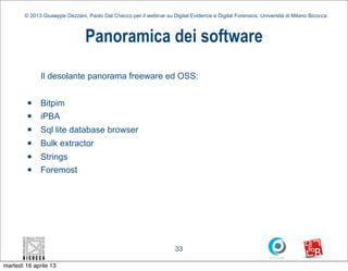 © 2013 Giuseppe Dezzani, Paolo Dal Checco per il webinar su Digital Evidence e Digital Forensics, Università di Milano Bicocca



                                 Panoramica dei software

              Il desolante panorama freeware ed OSS:

         n   Bitpim
         n   iPBA
         n   Sql lite database browser
         n   Bulk extractor
         n   Strings
         n   Foremost




                                                                      33

martedì 16 aprile 13
 
