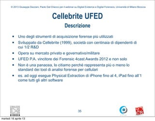 © 2013 Giuseppe Dezzani, Paolo Dal Checco per il webinar su Digital Evidence e Digital Forensics, Università di Milano Bicocca



                                              Cellebrite UFED
                                                          Descrizione
         n   Uno degli strumenti di acquisizione forense più utilizzati
         n   Sviluppato da Cellebrite (1999), società con centinaia di dipendenti di
              cui 1/2 R&D
         n   Opera su mercato privato e governativo/militare
         n   UFED P.A. vincitore dei Forensic 4cast Awards 2012 e non solo
         n   Non è una panacea, lo citiamo perché rappresenta più o meno lo
              standard dei tool di analisi forense per cellulari
         n   es. ad oggi esegue Physical Extraction di iPhone fino al 4, iPad fino all’1
              come tutti gli altri software




                                                                      35

martedì 16 aprile 13
 