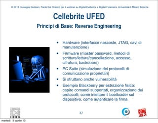 © 2013 Giuseppe Dezzani, Paolo Dal Checco per il webinar su Digital Evidence e Digital Forensics, Università di Milano Bicocca



                                              Cellebrite UFED
                               Principi di Base: Reverse Engineering

                                                 n    Hardware (interfacce nascoste, JTAG, cavi di
                                                       manutenzione)
                                                 n    Firmware (master password, metodi di
                                                       scrittura/lettura/cancellazione, accesso,
                                                       cifratura, backdoors)
                                                 n    PC Suite (simulazione dei protocolli di
                                                       comunicazione proprietari)
                                                 n    Si sfruttano anche vulnerabilità
                                                 n    Esempio Blackberry per estrazione fisica:
                                                       capire comandi supportati, organizzazione dei
                                                       protocolli, come iniettare il bootloader sul
                                                       dispositivo, come autenticare la firma


                                                                      37

martedì 16 aprile 13
 