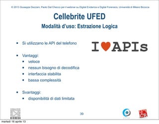 © 2013 Giuseppe Dezzani, Paolo Dal Checco per il webinar su Digital Evidence e Digital Forensics, Università di Milano Bicocca



                                              Cellebrite UFED
                                   Modalità d’uso: Estrazione Logica

            n    Si utilizzano le API del telefono

            n    Vantaggi:
                  n veloce
                  n   nessun bisogno di decodifica
                  n   interfaccia stabilita
                  n   bassa complessità

            n    Svantaggi:
                  n   disponibilità di dati limitata


                                                                      39

martedì 16 aprile 13
 