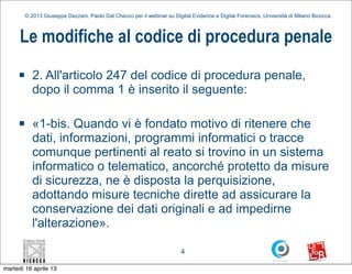 © 2013 Giuseppe Dezzani, Paolo Dal Checco per il webinar su Digital Evidence e Digital Forensics, Università di Milano Bicocca



      Le modifiche al codice di procedura penale
     n      2. All'articolo 247 del codice di procedura penale,
             dopo il comma 1 è inserito il seguente:

     n      «1-bis. Quando vi è fondato motivo di ritenere che
             dati, informazioni, programmi informatici o tracce
             comunque pertinenti al reato si trovino in un sistema
             informatico o telematico, ancorché protetto da misure
             di sicurezza, ne è disposta la perquisizione,
             adottando misure tecniche dirette ad assicurare la
             conservazione dei dati originali e ad impedirne
             l'alterazione».

                                                                          4

martedì 16 aprile 13
 