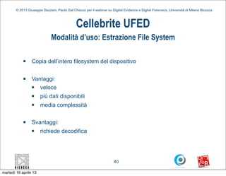 © 2013 Giuseppe Dezzani, Paolo Dal Checco per il webinar su Digital Evidence e Digital Forensics, Università di Milano Bicocca



                                              Cellebrite UFED
                              Modalità d’uso: Estrazione File System

            n    Copia dell’intero filesystem del dispositivo

            n    Vantaggi:
                  n veloce
                  n   più dati disponibili
                  n   media complessità

            n    Svantaggi:
                  n   richiede decodifica




                                                                      40

martedì 16 aprile 13
 
