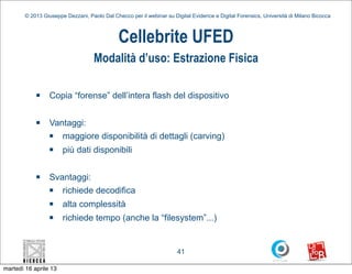 © 2013 Giuseppe Dezzani, Paolo Dal Checco per il webinar su Digital Evidence e Digital Forensics, Università di Milano Bicocca



                                              Cellebrite UFED
                                    Modalità d’uso: Estrazione Fisica

            n    Copia “forense” dell’intera flash del dispositivo

            n    Vantaggi:
                  n maggiore disponibilità di dettagli (carving)
                  n   più dati disponibili

            n    Svantaggi:
                  n richiede decodifica
                  n   alta complessità
                  n   richiede tempo (anche la “filesystem”...)


                                                                      41

martedì 16 aprile 13
 