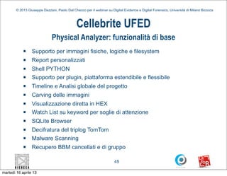 © 2013 Giuseppe Dezzani, Paolo Dal Checco per il webinar su Digital Evidence e Digital Forensics, Università di Milano Bicocca



                                              Cellebrite UFED
                              Physical Analyzer: funzionalità di base
            n    Supporto per immagini fisiche, logiche e filesystem
            n    Report personalizzati
            n    Shell PYTHON
            n    Supporto per plugin, piattaforma estendibile e flessibile
            n    Timeline e Analisi globale del progetto
            n    Carving delle immagini
            n    Visualizzazione diretta in HEX
            n    Watch List su keyword per soglie di attenzione
            n    SQLite Browser
            n    Decifratura del triplog TomTom
            n    Malware Scanning
            n    Recupero BBM cancellati e di gruppo

                                                                      45

martedì 16 aprile 13
 