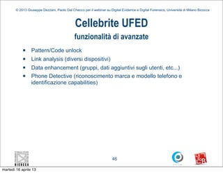 © 2013 Giuseppe Dezzani, Paolo Dal Checco per il webinar su Digital Evidence e Digital Forensics, Università di Milano Bicocca



                                              Cellebrite UFED
                                              funzionalità di avanzate
            n    Pattern/Code unlock
            n    Link analysis (diversi dispositivi)
            n    Data enhancement (gruppi, dati aggiuntivi sugli utenti, etc...)
            n    Phone Detective (riconoscimento marca e modello telefono e
                  identificazione capabilities)




                                                                      46

martedì 16 aprile 13
 