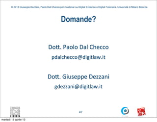 © 2013 Giuseppe Dezzani, Paolo Dal Checco per il webinar su Digital Evidence e Digital Forensics, Università di Milano Bicocca




                                                      Domande?


                                          Do5.	
  Paolo	
  Dal	
  Checco
                                             pdalchecco@digitlaw.it


                                         Do5.	
  Giuseppe	
  Dezzani
                                                gdezzani@digitlaw.it



                                                                      47

martedì 16 aprile 13
 
