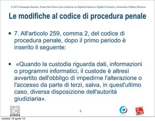 © 2013 Giuseppe Dezzani, Paolo Dal Checco per il webinar su Digital Evidence e Digital Forensics, Università di Milano Bicocca



      Le modifiche al codice di procedura penale
     n    7. All'articolo 259, comma 2, del codice di
           procedura penale, dopo il primo periodo è
           inserito il seguente:

     n     «Quando la custodia riguarda dati, informazioni
           o programmi informatici, il custode è altresì
           avvertito dell'obbligo di impedirne l'alterazione o
           l'accesso da parte di terzi, salva, in quest'ultimo
           caso, diversa disposizione dell'autorità
           giudiziaria».
                                                                        5

martedì 16 aprile 13
 