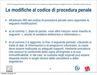 © 2013 Giuseppe Dezzani, Paolo Dal Checco per il webinar su Digital Evidence e Digital Forensics, Università di Milano Bicocca



      Le modifiche al codice di procedura penale
     n      All'articolo 260 del codice di procedura penale sono apportate le
             seguenti modificazioni:

     n      a) al comma 1, dopo le parole: «con altro mezzo» sono inserite le
             seguenti: «, anche di carattere elettronico o informatico,»;

     n      b) al comma 2 è aggiunto, in fine, il seguente periodo: «Quando si
             tratta di dati, di informazioni o di programmi informatici, la copia
             deve essere realizzata su adeguati supporti, mediante procedura
             che assicuri la conformità della copia all'originale e la sua
             immodificabilità; in tali casi, la custodia degli originali può essere
             disposta anche in luoghi diversi dalla cancelleria o dalla
             segreteria»

                                                                          6

martedì 16 aprile 13
 