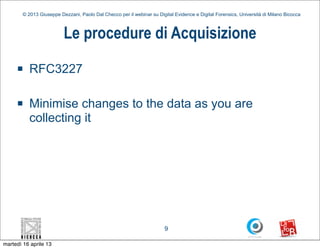 © 2013 Giuseppe Dezzani, Paolo Dal Checco per il webinar su Digital Evidence e Digital Forensics, Università di Milano Bicocca



                          Le procedure di Acquisizione
     n    RFC3227

     n    Minimise changes to the data as you are
           collecting it




                                                                        9

martedì 16 aprile 13
 