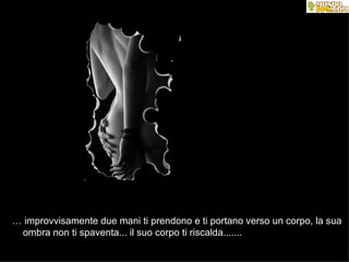…  improvvisamente due mani ti prendono e ti portano verso un corpo, la sua  ombra non ti spaventa... il suo corpo ti riscalda.......  