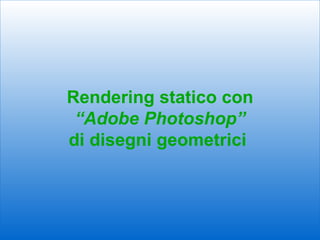 Rendering statico con
 “Adobe Photoshop”
di disegni geometrici



                        1