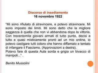 Discorso di insediamento
16 novembre 1922
“Mi sono rifiutato di stravincere, e potevo stravincere. Mi
sono imposto dei limiti. Mi sono detto che la migliore
saggezza è quella che non vi abbandona dopo la vittoria.
Con trecentomila giovani armati di tutto punto, decisi a
tutto e quasi misticamente pronti ad un mio ordine, io
potevo castigare tutti coloro che hanno diffamato e tentato
di infangare il Fascismo. (Approvazioni a destra).
Potevo fare di questa Aula sorda e grigia un bivacco di
manipoli...” .
Benito Mussolini
 