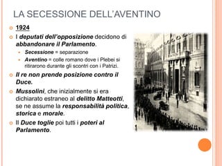 LA SECESSIONE DELL’AVENTINO
 1924
 I deputati dell’opposizione decidono di
abbandonare il Parlamento.
 Secessione = separazione
 Aventino = colle romano dove i Plebei si
ritirarono durante gli scontri con i Patrizi.
 Il re non prende posizione contro il
Duce.
 Mussolini, che inizialmente si era
dichiarato estraneo al delitto Matteotti,
se ne assume la responsabilità politica,
storica e morale.
 Il Duce toglie poi tutti i poteri al
Parlamento.
 