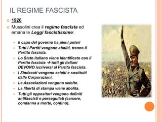 IL REGIME FASCISTA
 1926
 Mussolini crea il regime fascista ed
emana le Leggi fascistissime:
 Il capo del governo ha pieni poteri
 Tutti i Partiti vengono aboliti, tranne il
Partito fascista.
 Lo Stato italiano viene identificato con il
Partito fascista  tutti gli Italiani
DEVONO iscriversi al Partito fascista.
 I Sindacati vengono sciolti e sostituiti
dalle Corporazioni.
 Le Associazioni vengono sciolte.
 La libertà di stampa viene abolita.
 Tutti gli oppositori vengono definiti
antifascisti e perseguitati (carcere,
condanna a morte, confino).
 