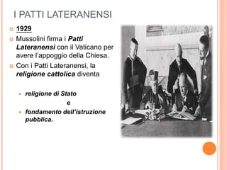 I PATTI LATERANENSI
 1929
 Mussolini firma i Patti
Lateranensi con il Vaticano per
avere l’appoggio della Chiesa.
 Con i Patti Lateranensi, la
religione cattolica diventa
 religione di Stato
e
 fondamento dell’istruzione
pubblica.
 