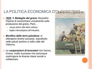 LA POLITICA ECONOMICA DEL FASCISMO
 1925  Battaglia del grano: Mussolini
impone di concentrarsi unicamente sulla
produzione del grano, Però…
 causa danni alle altre colture;
 toglie manodopera all’industria.
 Bonifica delle terre paludose: si
ottengono diversi successi, soprattutto
nelle paludi pontine e nella valle del
Volturno.
 Le corporazioni di lavoratori non hanno,
invece, molto successo ma comunque
costringono le diverse classi sociali a
collaborare.
 